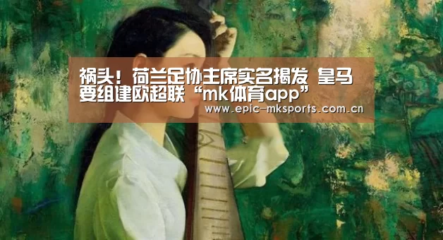 祸头!荷兰足协主席实名揭发 皇马要组建欧超联“mk体育app”(图1) mk体育注册
